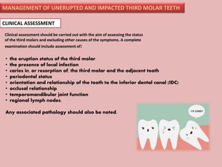 MANAGEMENT OF UNERUPTED AND IMPACTED THIRD MOLAR TEETH
CLINICAL ASSESSMENT
Clinical assessment should be carried out with the aim of assessing the status
of the third molars and excluding other causes of the symptoms. A complete
examination should include assessment of:
• the eruption status of the third molar
• the presence of local infection
• caries in, or resorption of, the third molar and the adjacent tooth
• periodontal status
• orientation and relationship of the tooth to the inferior dental canal (IDC)
• occlusal relationship
• temporomandibular joint function
• regional lymph nodes.
Any associated pathology should also be noted.
 