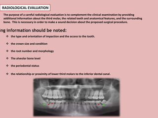 RADIOLOGICAL EVALUATION
The purpose of a careful radiological evaluation is to complement the clinical examination by providing
additional information about the third molar, the related teeth and anatomical features, and the surrounding
bone. This is necessary in order to make a sound decision about the proposed surgical procedure.
 the type and orientation of impaction and the access to the tooth.
 the crown size and condition
 the root number and morphology
 The alveolar bone level
 the periodontal status
 the relationship or proximity of lower third molars to the inferior dental canal.
ing information should be noted:
 