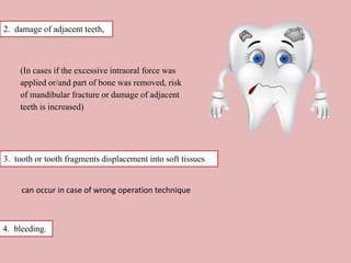 2. damage of adjacent teeth,
(In cases if the excessive intraoral force was
applied or/and part of bone was removed, risk
of mandibular fracture or damage of adjacent
teeth is increased)
3. tooth or tooth fragments displacement into soft tissues
can occur in case of wrong operation technique
4. bleeding.
 