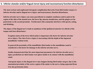 The most serious and unpleasant iatrogenic complication that arise from third molar surgery is
inferior alveolar and/or lingual nerve injury and neurosensory function disturbance.
Inferior alveolar nerve injury can cause paresthesia to complete numbness and/or pain in the
region of the skin of the mental area, the lower lip, mucous membranes, and the gingiva as far
posteriorly as the second premolar . Furthermore this commonly interferes with speech, eating,
and drinking.
The injury of the lingual nerve leads to numbness of the ipsilateral anterior two thirds of the
tongue and taste disturbance .
Eruption status of the lower third molar is important risk factor for inferior alveolar
nerve injury. The risk of nerve injury is increasing with the depth of the impacted
mandibular wisdom teeth.
In general the proximity of the mandibular third molar to the mandibular canal is
considered a risk factor for damage to the inferior alveolar nerve.
Studies demonstrated that the most important parameters for inferior alveolar nerve
injury prediction are third molar root apices inside or in contact with the mandibular
canal.
Iatrogenic injury to the lingual nerve may happen during third molar surgery due to the
anatomical proximity of the cortex region of the molar to the nerve, being separated from
it by the periosteum alone.
5. inferior alveolar and/or lingual nerve injury and neurosensory function disturbance
 