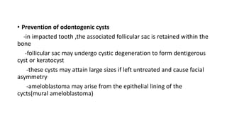 • Prevention of odontogenic cysts
-in impacted tooth ,the associated follicular sac is retained within the
bone
-follicular sac may undergo cystic degeneration to form dentigerous
cyst or keratocyst
-these cysts may attain large sizes if left untreated and cause facial
asymmetry
-ameloblastoma may arise from the epithelial lining of the
cycts(mural ameloblastoma)
 