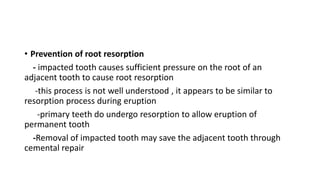 • Prevention of root resorption
- impacted tooth causes sufficient pressure on the root of an
adjacent tooth to cause root resorption
-this process is not well understood , it appears to be similar to
resorption process during eruption
-primary teeth do undergo resorption to allow eruption of
permanent tooth
-Removal of impacted tooth may save the adjacent tooth through
cemental repair
 