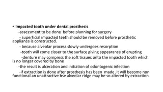 • Impacted tooth under dental prosthesis
-assessment to be done before planning for surgery
- superficial impacted teeth should be removed before prosthetic
appliance is constructed.
- because alveolar process slowly undergoes resorption
-tooth will come closer to the surface giving appearance of erupting
-denture may compress the soft tissues onto the impacted tooth which
is no longer covered by bone
-the result is ulceration and initiation of odontogenic infection
-if extraction is done after prosthesis has been made ,it will become non
functional an unattractive bse alveolar ridge may be so altered by extraction
 