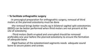• To facilitate orthognathic surgery
-In presurgical preparation for orthognathic surgery, removal of third
molars at the planned osteotomy must be done
-the removal brings better results eg in bilateral sagittal split osteotomies
(BSSO) can be better performed when third molars are not present at the
site of osteotomy.
-Third molars (both erupted and unerupted should be removed
preferably one year before the planned osteotomy to ensure the formation
of adequate bone
-Rigid fixation of the osteotomized segments needs adequate sound
bone to secure plates and screws
 