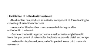 • Facilitation of orthodontic treatment
-Third molars can produce an anterior component of force leading to
crowding of mandibular incisors
- removal of third molars is recommended during or after
orthodontic treatment
- Some orthodontic approaches to a malocclusion might benefit
from the placement of retromolar implants to provide distal anchorage
-When this is planned, removal of impacted lower third molars is
necessary.
 