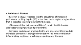 • Periodontal diseases
-Blakey et al (2002) reported that the prevalence of increased
periodontal probing depths (PD) in the third molar region is higher than
that is expected in asymptomatic third molars.
- They noted that in inceassesd PD –> 5 mm in the third molar
associates with gingivitis and periodontitis
- Increased periodontal probing depths and attachment loss leads to
increased periodontal pathogen colonization and increased levels of
inflammatory mediators which causes periodontal diseases
 
