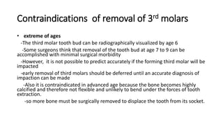 Contraindications of removal of 3rd molars
• extreme of ages
-The third molar tooth bud can be radiographically visualized by age 6
-Some surgeons think that removal of the tooth bud at age 7 to 9 can be
accomplished with minimal surgical morbidity
-However, it is not possible to predict accurately if the forming third molar will be
impacted
-early removal of third molars should be deferred until an accurate diagnosis of
impaction can be made
-Also it is contraindicated in advanced age because the bone becomes highly
calcified and therefore not flexible and unlikely to bend under the forces of tooth
extraction.
-so more bone must be surgically removed to displace the tooth from its socket.
 