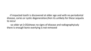 -if impacted tooth is discovered at older age and with no periodontal
disease, caries or cystic degeneration,then its unlikely for these sequela
to occur
-so older pt (>35)shows no signs of disease and radiographyicaly
there is enough bone overlying is not removed
 