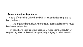 • Compromised medical status
-more often compromised medical status and advancing age go
hand in hand.
- If the impacted tooth is asymptomatic, its surgical removal must
be viewed as elective.
-in conditions such as immunocompromised ,cardiovascular or
respiratory serious illneses, coagulopathy surgery is to be avoided
 