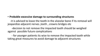 • Probable excessive damage to surrounding structures
-it is advised to leave the tooth in the alveolar bone if its removal will
jeopardize adjacent nerves ,teeth , crowns bridges etc
-decision to not remove the impacted tooth should be weighed
against possible future complications
- for younger patients its wise to remove the impacted tooth while
taking great measures to avoid damage to adjacent structures
 