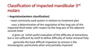 Classification of impacted mandibular 3rd
molars
• Angulation(winters classification)
-most commonly used system in relation to treatment plan
-uses a determination of the angulation of the long axis of the
impacted third molar with respect to the long axis of the adjacent
second molar
-it gives an initial useful evaluation of the difficulty of extractions
but is not sufficient by itself to define difficulty of molar removal fully.
-generally the least difficult impaction to remove is the
mesioangular, particularly when only partially impacted
 