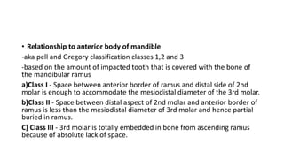 • Relationship to anterior body of mandible
-aka pell and Gregory classification classes 1,2 and 3
-based on the amount of impacted tooth that is covered with the bone of
the mandibular ramus
a)Class I - Space between anterior border of ramus and distal side of 2nd
molar is enough to accommodate the mesiodistal diameter of the 3rd molar.
b)Class II - Space between distal aspect of 2nd molar and anterior border of
ramus is less than the mesiodistal diameter of 3rd molar and hence partial
buried in ramus.
C) Class III - 3rd molar is totally embedded in bone from ascending ramus
because of absolute lack of space.
 