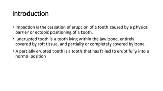 introduction
• Impaction is the cessation of eruption of a tooth caused by a physical
barrier or ectopic positioning of a tooth.
• unerupted tooth is a tooth lying within the jaw bone, entirely
covered by soft tissue, and partially or completely covered by bone.
• A partially erupted tooth is a tooth that has failed to erupt fully into a
normal position
 