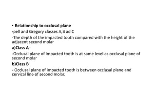 • Relationship to occlusal plane
-pell and Gregory classes A,B ad C
-The depth of the impacted tooth compared with the height of the
adjacent second molar
a)Class A
-Occlusal plane of impacted tooth is at same level as occlusal plane of
second molar
b)Class B
- Occlusal plane of impacted tooth is between occlusal plane and
cervical line of second molar.
 