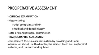PREOPERATIVE ASSESMENT
• CLINICAL EXAMINATION
-History taking
>chief complaint and HPI
>medical and dental history
-Extra oral and intraoral examination
• RADIOGRAPHIC ASSESSMENT
-complement the clinical examination by providing additional
information about the third molar, the related teeth and anatomical
features, and the surrounding bone
 