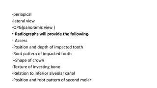 -periapical
-lateral view
-OPG(panoramic view )
• Radiographs will provide the following-
- Access
-Position and depth of impacted tooth
-Root pattern of impacted tooth
–Shape of crown
-Texture of investing bone
-Relation to inferior alveolar canal
-Position and root pattern of second molar
 