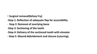• Surgical removal(Kelsey Fry)
-Step 1: Reflection of adequate flap for accessibility
- Step 2: Removal of overlying bone
-Step 3: Sectioning of the tooth
-Step 4: Delivery of the sectioned tooth with elevator
- Step 5: Wound debridement and closure (suturing).
 