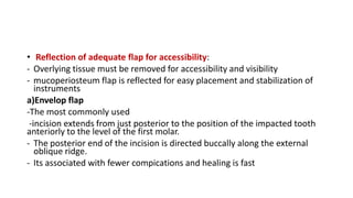 • Reflection of adequate flap for accessibility:
- Overlying tissue must be removed for accessibility and visibility
- mucoperiosteum flap is reflected for easy placement and stabilization of
instruments
a)Envelop flap
-The most commonly used
-incision extends from just posterior to the position of the impacted tooth
anteriorly to the level of the first molar.
- The posterior end of the incision is directed buccally along the external
oblique ridge.
- Its associated with fewer compications and healing is fast
 