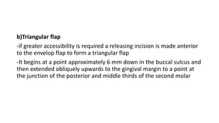 b)Triangular flap
-if greater accessibility is required a releasing incision is made anterior
to the envelop flap to form a triangular flap
-It begins at a point approximately 6 mm down in the buccal sulcus and
then extended obliquely upwards to the gingival margin to a point at
the junction of the posterior and middle thirds of the second molar
 