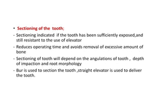 • Sectioning of the tooth;
- Sectioning indicated if the tooth has been sufficiently exposed,and
still resistant to the use of elevator
- Reduces operating time and avoids removal of excessive amount of
bone
- Sectioning of tooth will depend on the angulations of tooth , depth
of impaction and root morphology
- Bur is used to section the tooth ,straight elevator is used to deliver
the tooth.
 