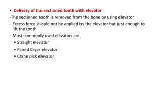• Delivery of the sectioned tooth with elevator
-The sectioned tooth is removed from the bone by using elevator
- Excess force should not be applied by the elevator but just enough to
lift the tooth
- Most commonly used elevators are
• Straight elevator
• Paired Cryer elevator
• Crane pick elevator
 