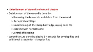 • Debridement of wound and wound closure
- Debridement of the wound is done by:
> Removing the bone chip and debris from the wound
> Periapical curettage
> smoothening of the sharp bony edges using bone file
>Irrigating with normal saline
>Control of bleeding
- Wound closure done by placing 3-4 sutures for envelop flap and
additional 1 suture for triangular flap
 