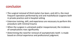 conclusion
• The surgical removal of third molars has been, and still is, the most
frequent operation performed by oral and maxillofacial surgeons both
in private practice and in hospital setting
• Extensive training, skill, and experience are necessary to perform this
procedure with minimal trauma
• When the surgeon is untrained and/or inexperienced, the incidence
of complications rises significantly
• Determining the need for removal of asymptomatic teeth is made
based on clinical experience and professional judgment.
 