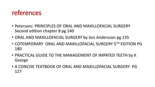 references
• Petersons PRINCIPLES OF ORAL AND MAXILLOFACIAL SURGERY
Second edition chapter 8 pg 140
• ORAL AND MAXILLOFACIAL SURGERY by lars Andersson pg 235
• COTEMPORARY ORAL AND MAXILLOFACIAL SURGERY 5TH EDITION PG
180
• PRACTICAL GUIDE TO THE MANAGEMENT OF IMPATED TEETH by K
George
• A CONCISE TEXTBOOK OF ORAL AND MAXILLOFACIAL SURGERY PG
127
 