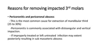Reasons for removing impacted 3rd molars
• Pericoronitis and pericoronal abscess
- This is the most common cause for extraction of mandibular third
(25 to 30%)
-Pericoronitis is commonly associated with distoangular and vertical
impaction.
- If improperly treated or left untreated infection may extent
posteriorly resulting in sub masseteric abscess
 