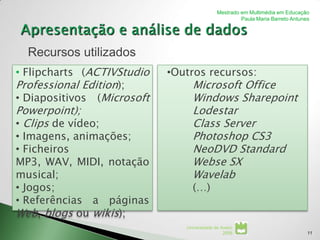 Mestrado em Multimédia em Educação
                                                      Paula Maria Barreto Antunes




  Recursos utilizados
• Flipcharts (ACTIVStudio   •Outros recursos:
Professional Edition);           Microsoft Office
• Diapositivos (Microsoft        Windows Sharepoint
Powerpoint);                     Lodestar
• Clips de vídeo;                Class Server
• Imagens, animações;            Photoshop CS3
• Ficheiros                      NeoDVD Standard
MP3, WAV, MIDI, notação          Webse SX
musical;                         Wavelab
• Jogos;                         (…)
• Referências a páginas
Web, blogs ou wikis);
                               Universidade de Aveiro
                                                2008                            11
 