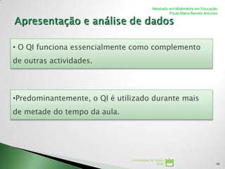 Mestrado em Multimédia em Educação
                                                      Paula Maria Barreto Antunes




• O QI funciona essencialmente como complemento
de outras actividades.



•Predominantemente, o QI é utilizado durante mais
de metade do tempo da aula.




                               Universidade de Aveiro
                                                2008                            15
 