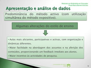 Mestrado em Multimédia em Educação
                                                                 Paula Maria Barreto Antunes




Predominância do método activo (com utilização
simultânea do método expositivo).

        Algumas alterações do estilo de ensino



 • Aulas mais aliciantes, participativas e activas, com organização e
 dinâmicas diferentes.
 • Maior facilidade na abordagem dos assuntos e na aferição dos
 conteúdos, proporcionando um feedback imediato aos alunos.
 • Maior incentivo às actividades de pesquisa.


                                          Universidade de Aveiro
                                                           2008                            16
 
