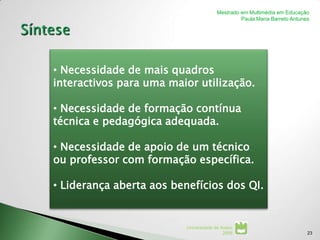 Mestrado em Multimédia em Educação
                                                 Paula Maria Barreto Antunes




• Necessidade de mais quadros
interactivos para uma maior utilização.

• Necessidade de formação contínua
técnica e pedagógica adequada.

• Necessidade de apoio de um técnico
ou professor com formação específica.

• Liderança aberta aos benefícios dos QI.


                          Universidade de Aveiro
                                           2008                            23
 