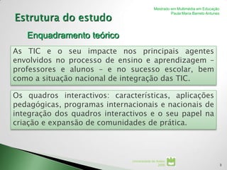 Mestrado em Multimédia em Educação
                                                     Paula Maria Barreto Antunes




   Enquadramento teórico
As TIC e o seu impacte nos principais agentes
envolvidos no processo de ensino e aprendizagem –
professores e alunos – e no sucesso escolar, bem
como a situação nacional de integração das TIC.

Os quadros interactivos: características, aplicações
pedagógicas, programas internacionais e nacionais de
integração dos quadros interactivos e o seu papel na
criação e expansão de comunidades de prática.



                              Universidade de Aveiro
                                               2008                                3
 