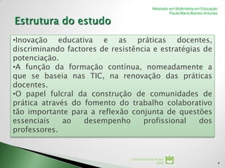 Mestrado em Multimédia em Educação
                                                       Paula Maria Barreto Antunes




•Inovação educativa e as práticas docentes,
discriminando factores de resistência e estratégias de
potenciação.
•A função da formação contínua, nomeadamente a
que se baseia nas TIC, na renovação das práticas
docentes.
•O papel fulcral da construção de comunidades de
prática através do fomento do trabalho colaborativo
tão importante para a reflexão conjunta de questões
essenciais    ao   desempenho      profissional    dos
professores.


                                Universidade de Aveiro
                                                 2008                                4
 