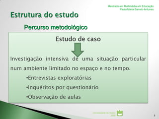 Mestrado em Multimédia em Educação
                                                         Paula Maria Barreto Antunes




    Percurso metodológico
                Estudo de caso


Investigação intensiva de uma situação particular
num ambiente limitado no espaço e no tempo.
     •Entrevistas exploratórias
     •Inquéritos por questionário
     •Observação de aulas

                                  Universidade de Aveiro
                                                   2008                                5
 