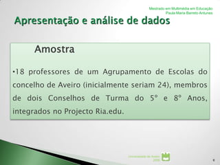 Mestrado em Multimédia em Educação
                                                         Paula Maria Barreto Antunes




      Amostra

•18 professores de um Agrupamento de Escolas do
concelho de Aveiro (inicialmente seriam 24), membros
de dois Conselhos de Turma do 5º e 8º Anos,
integrados no Projecto Ria.edu.




                                  Universidade de Aveiro
                                                   2008                                6
 