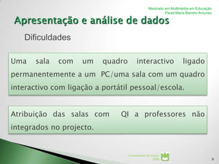 Mestrado em Multimédia em Educação
                                                          Paula Maria Barreto Antunes




   Dificuldades

Uma    sala   com   um    quadro         interactivo                ligado
permanentemente a um PC/uma sala com um quadro
interactivo com ligação a portátil pessoal/escola.


Atribuição das salas com       QI a professores não
integrados no projecto.


                                   Universidade de Aveiro
                                                    2008                                8
 