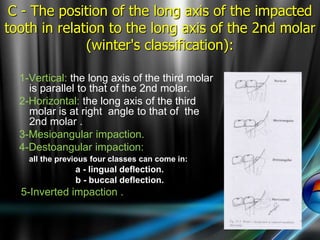 1-Vertical: the long axis of the third molar
is parallel to that of the 2nd molar.
2-Horizontal: the long axis of the third
molar is at right angle to that of the
2nd molar .
3-Mesioangular impaction.
4-Destoangular impaction:
all the previous four classes can come in:
a - lingual deflection.
b - buccal deflection.
5-Inverted impaction .
C - The position of the long axis of the impacted
tooth in relation to the long axis of the 2nd molar
(winter's classification):
 