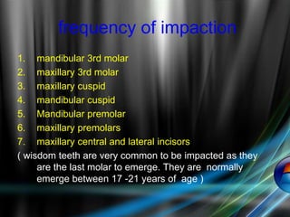 frequency of impaction
1. mandibular 3rd molar
2. maxillary 3rd molar
3. maxillary cuspid
4. mandibular cuspid
5. Mandibular premolar
6. maxillary premolars
7. maxillary central and lateral incisors
( wisdom teeth are very common to be impacted as they
are the last molar to emerge. They are normally
emerge between 17 -21 years of age )
 