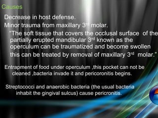 Causes
Decrease in host defense.
Minor trauma from maxillary 3rd molar.
“The soft tissue that covers the occlusal surface of the
partially erupted mandibular 3rd known as the
operculum can be traumatized and become swollen
this can be treated by removal of maxillary 3rd molar.”
Entrapment of food under operculum ,this pocket can not be
cleaned ,bacteria invade it and pericoronitis begins.
Streptococci and anaerobic bacteria (the usual bacteria
inhabit the gingival sulcus) cause pericronitis.
 