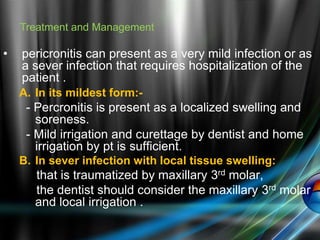 • pericronitis can present as a very mild infection or as
a sever infection that requires hospitalization of the
patient .
A. In its mildest form:-
- Percronitis is present as a localized swelling and
soreness.
- Mild irrigation and curettage by dentist and home
irrigation by pt is sufficient.
B. In sever infection with local tissue swelling:
that is traumatized by maxillary 3rd molar,
the dentist should consider the maxillary 3rd molar
and local irrigation .
Treatment and Management
 