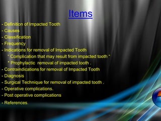 Items
- Definition of Impacted Tooth
- Causes
- Classification
- Frequency
- Indications for removal of Impacted Tooth
“ Complication that may result from impacted tooth “
* Prophylactic removal of impacted tooth .
- Contraindications for removal of Impacted Tooth
- Diagnosis
- Surgical Technique for removal of impacted tooth .
- Operative complications.
- Post operative complications
- References.
 