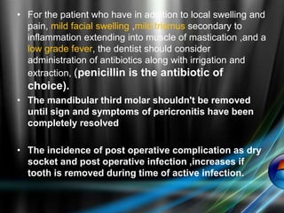 • For the patient who have in addition to local swelling and
pain, mild facial swelling ,mild trismus secondary to
inflammation extending into muscle of mastication ,and a
low grade fever, the dentist should consider
administration of antibiotics along with irrigation and
extraction, (penicillin is the antibiotic of
choice).
• The mandibular third molar shouldn't be removed
until sign and symptoms of pericronitis have been
completely resolved
• The incidence of post operative complication as dry
socket and post operative infection ,increases if
tooth is removed during time of active infection.
 