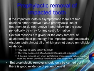 Prophylactic removal of
impacted tooth
• If the impacted tooth is asymptomatic there are two
opinions either remove it as a prophylactic line of
treatment or do not remove it and follow up the case
periodically by x-ray for any cystic formation
• Several reasons are given for the early removal of
asymptomatic or pathology free impacted teeth especially
wisdom teeth almost all of which are not based on reliable
evidence.
 They have no useful role in the mouth
 They may increase risk of pathological changes and symptoms.
 If they are removed only when pathological changes occur patient may be
older and the risk of serious complications after surgery may be greater.
• But prophylactic removal should only be carried out if
there is good evidence of patient benefit
 