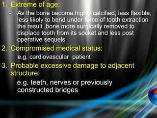 1. Extreme of age:
- As the bone become highly calcified, less flexible,
less likely to bend under force of tooth extraction
the result ,bone more surgically removed to
displace tooth from its socket and less post
operative sequels
2. Compromised medical status:
e.g. cardiovascular patient
3. Probable excessive damage to adjacent
structure:
e.g. teeth, nerves or previously
constructed bridges
 