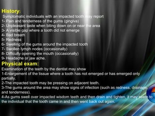 History:
Symptomatic individuals with an impacted tooth may report
1- Pain and tenderness of the gums (gingiva)
2- Unpleasant taste when biting down on or near the area
3- A visible gap where a tooth did not emerge
4- Bad breath
5- Redness
6- Swelling of the gums around the impacted tooth
7- Swollen lymph nodes (occasionally)
8- Difficulty opening the mouth (occasionally)
9- Headache or jaw ache.
Physical exam:
Examination of the teeth by the dentist may show
1-Enlargement of the tissue where a tooth has not emerged or has emerged only
partially.
2-The impacted tooth may be pressing on adjacent teeth.
3-The gums around the area may show signs of infection (such as redness, drainage,
and tenderness).
4-As gums swell over impacted wisdom teeth and then drain and tighten, it may seem to
the individual that the tooth came in and then went back out again.
 