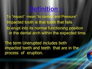 Definition :-
To “Impact” mean “to contact and Pressure”
Impacted tooth is that tooth that fails
to erupt into its normal functioning position
in the dental arch within the expected time.
The term Unerupted includes both
impacted teeth and teeth that are in the
process of eruption.
 