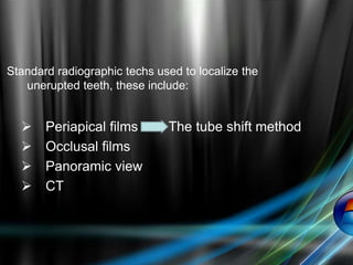 Standard radiographic techs used to localize the
unerupted teeth, these include:
 Periapical films The tube shift method
 Occlusal films
 Panoramic view
 CT
 