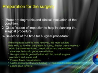 1- Proper radiographic and clinical evaluation of the
condition.
2- Classification of impaction to help in planning the
surgical procedure
3- Selection of the time for surgical procedure:
If the impacted tooth is to be removed, the most suitable
time to do so is when the patient is young, that for these reasons:-
*Avoid the aforementioned complications and undesirable
situations that could get worse with time.
* Younger patients generally deal with the overall surgical
procedure and stress well,
* Present fewer complications
* Faster postsurgical wound healing compared to older patient
* Easier bone removal
Preparation for the surgery
 